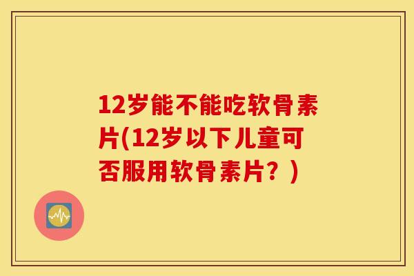12岁能不能吃软骨素片(12岁以下儿童可否服用软骨素片？)