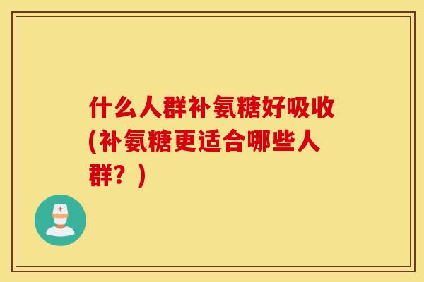 什么人群补氨糖好吸收(补氨糖更适合哪些人群？)