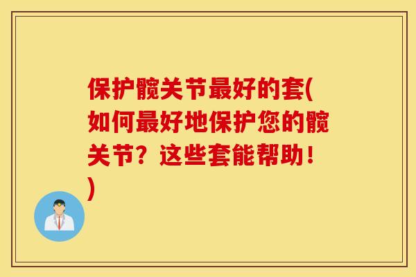 保护髋关节最好的套(如何最好地保护您的髋关节？这些套能帮助！)