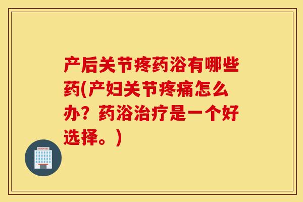 产后关节疼药浴有哪些药(产妇关节疼痛怎么办？药浴治疗是一个好选择。)