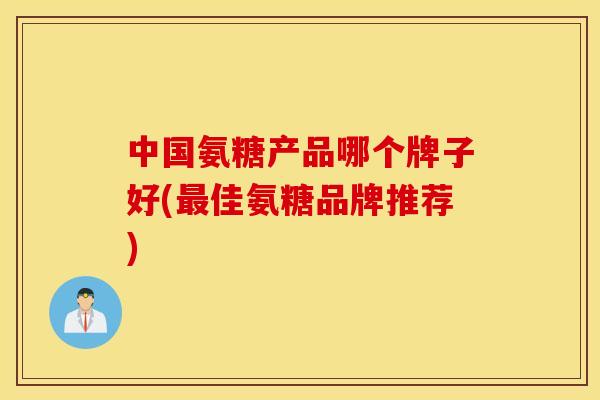 中国氨糖产品哪个牌子好(最佳氨糖品牌推荐)