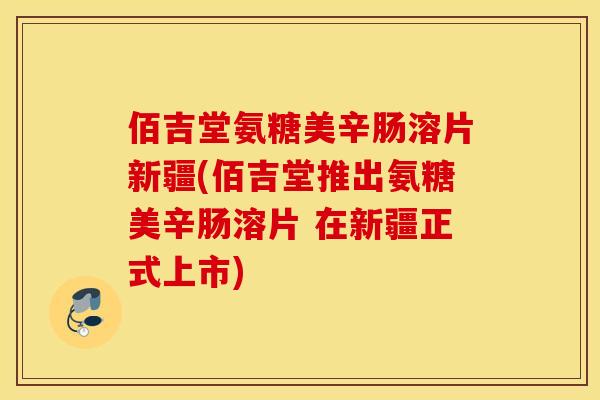 佰吉堂氨糖美辛肠溶片新疆(佰吉堂推出氨糖美辛肠溶片 在新疆正式上市)