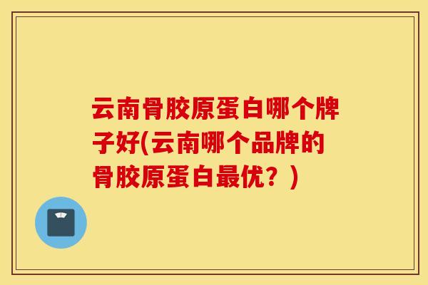 云南骨胶原蛋白哪个牌子好(云南哪个品牌的骨胶原蛋白最优？)