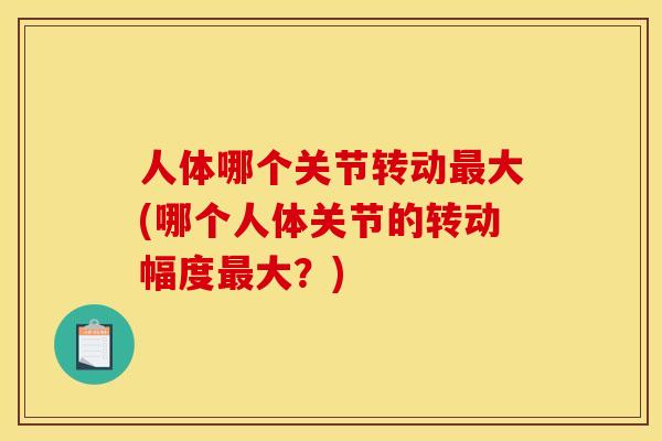 人体哪个关节转动最大(哪个人体关节的转动幅度最大?) 人体哪个关节转动最大(哪个人体关节的转动幅度最大?)