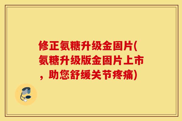 修正氨糖升级金固片(氨糖升级版金固片上市，助您舒缓关节疼痛)