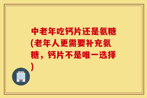中老年吃钙片还是氨糖(老年人更需要补充氨糖，钙片不是唯一选择)