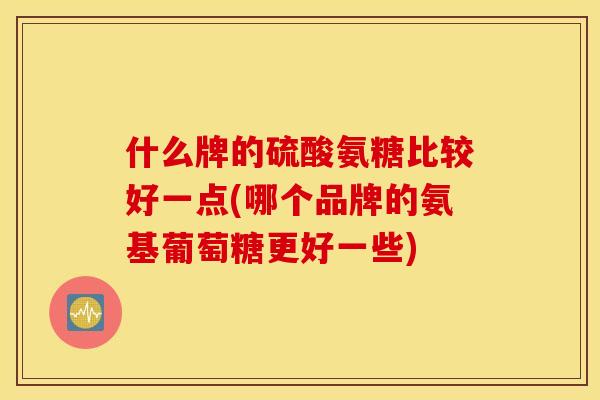 什么牌的硫酸氨糖比较好一点(哪个品牌的氨基葡萄糖更好一些)