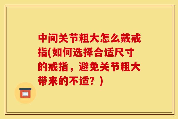 中间关节粗大怎么戴戒指(如何选择合适尺寸的戒指，避免关节粗大带来的不适？)