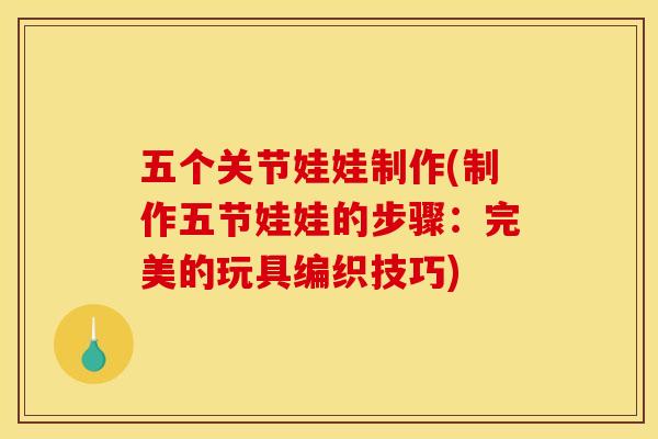 五个关节娃娃制作(制作五节娃娃的步骤：完美的玩具编织技巧)