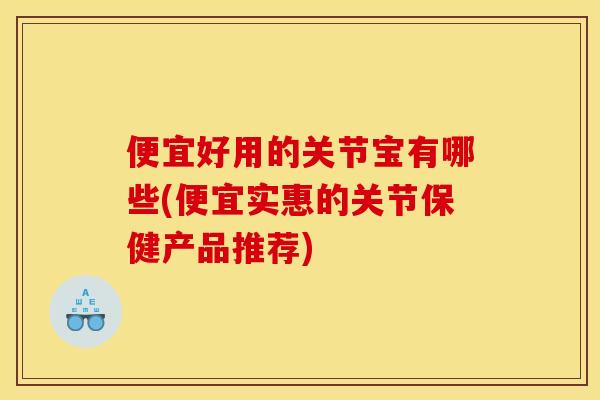 便宜好用的关节宝有哪些(便宜实惠的关节保健产品推荐)