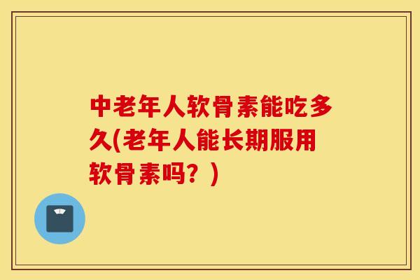 中老年人软骨素能吃多久(老年人能长期服用软骨素吗？)