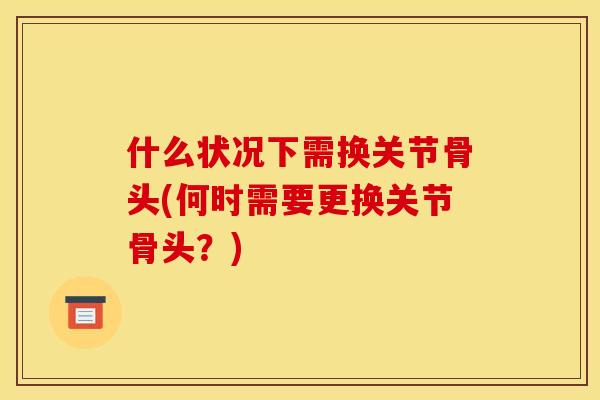 什么状况下需换关节骨头(何时需要更换关节骨头?) 什么状况下需换关节骨头(何时需要更换关节骨头?)