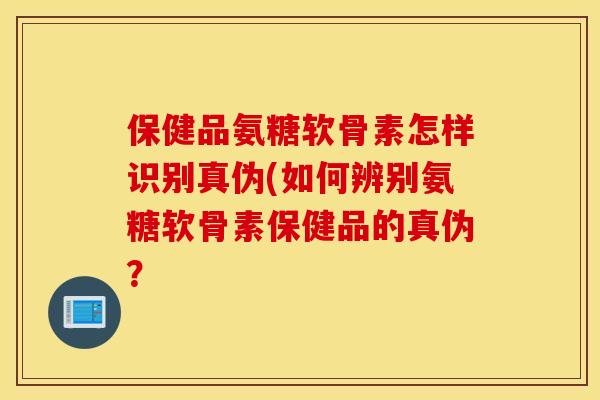 保健品氨糖软骨素怎样识别真伪(如何辨别氨糖软骨素保健品的真伪？