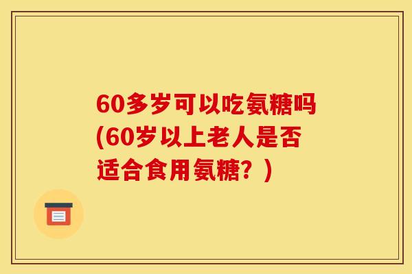 60多岁可以吃氨糖吗(60岁以上老人是否适合食用氨糖？)