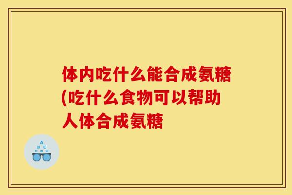 体内吃什么能合成氨糖(吃什么食物可以帮助人体合成氨糖
