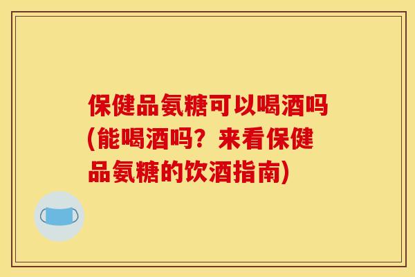 保健品氨糖可以喝酒吗(能喝酒吗？来看保健品氨糖的饮酒指南)