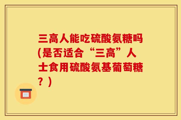 三高人能吃硫酸氨糖吗(是否适合“三高”人士食用硫酸氨基葡萄糖？)