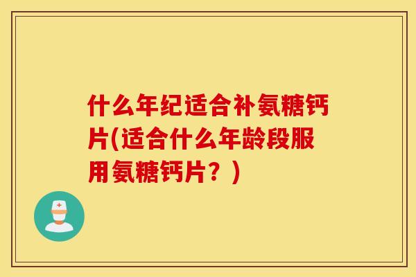 什么年纪适合补氨糖钙片(适合什么年龄段服用氨糖钙片？)