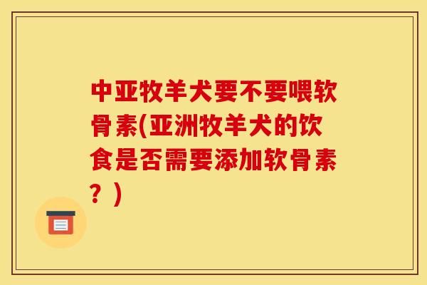 中亚牧羊犬要不要喂软骨素(亚洲牧羊犬的饮食是否需要添加软骨素？)