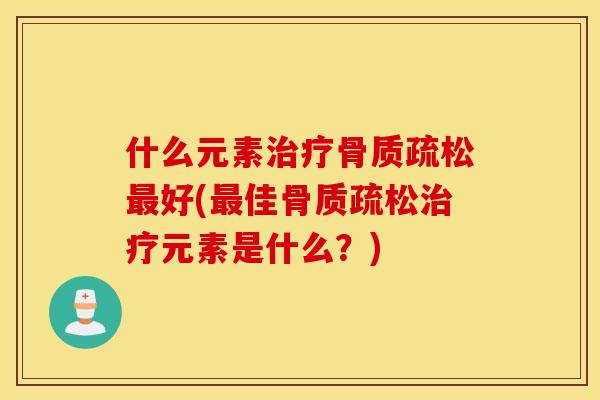 什么元素治疗骨质疏松最好(最佳骨质疏松治疗元素是什么?) 什么元素治疗骨质疏松最好(最佳骨质疏松治疗元素是什么?)