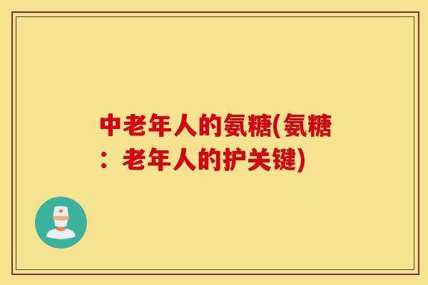 中老年人的氨糖(氨糖：老年人的护关键)