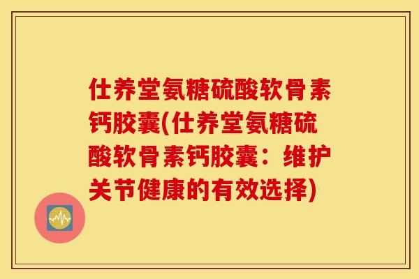 仕养堂氨糖硫酸软骨素钙胶囊(仕养堂氨糖硫酸软骨素钙胶囊：维护关节健康的有效选择)