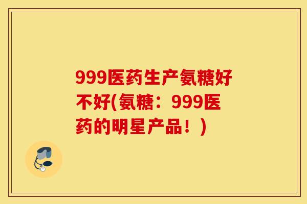 999医药生产氨糖好不好(氨糖:999医药的明星产品!) 999医药生产氨糖好不好(氨糖:999医药的明星产品!)