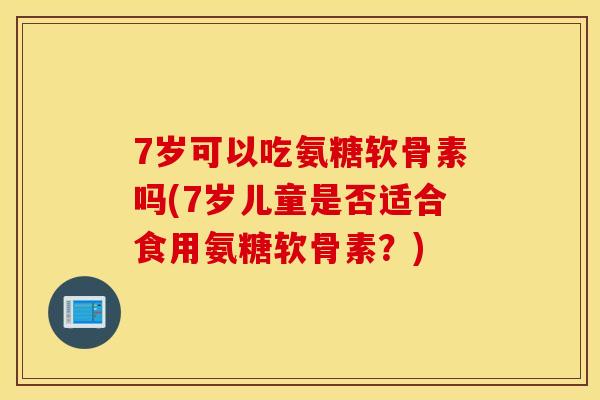 7岁可以吃氨糖软骨素吗(7岁儿童是否适合食用氨糖软骨素？)