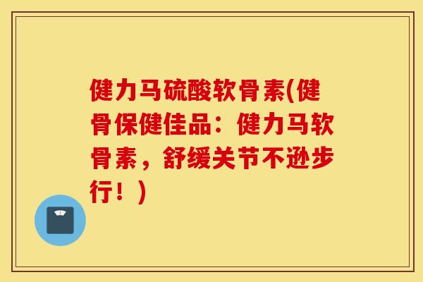 健力马硫酸软骨素(健骨保健佳品：健力马软骨素，舒缓关节不逊步行！)