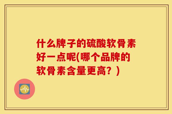 什么牌子的硫酸软骨素好一点呢(哪个品牌的软骨素含量更高？)