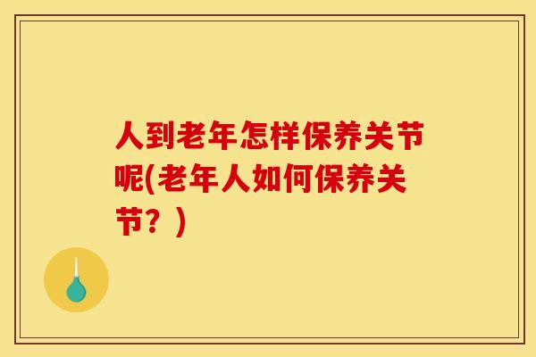 人到老年怎样保养关节呢(老年人如何保养关节？)