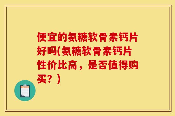 便宜的氨糖软骨素钙片好吗(氨糖软骨素钙片性价比高，是否值得购买？)