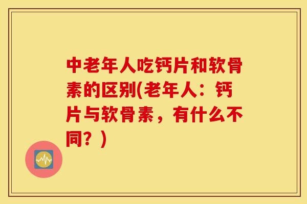 中老年人吃钙片和软骨素的区别(老年人：钙片与软骨素，有什么不同？)