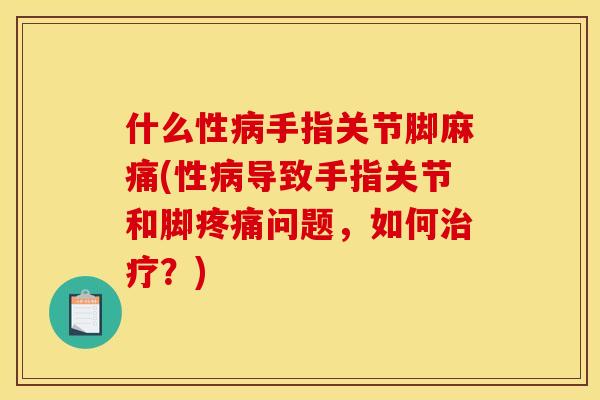什么性病手指关节脚麻痛(性病导致手指关节和脚疼痛问题，如何治疗？)