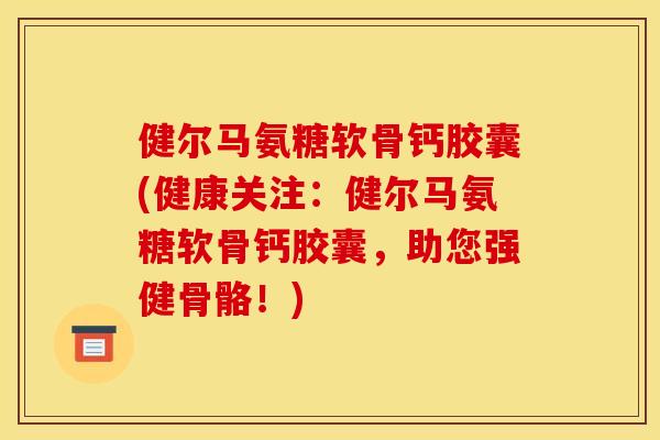 健尔马氨糖软骨钙胶囊(健康关注：健尔马氨糖软骨钙胶囊，助您强健骨骼！)