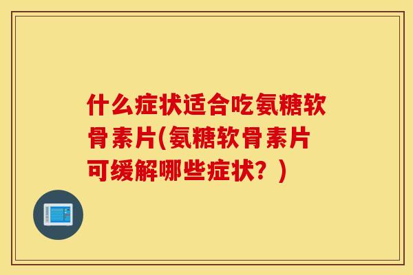 什么症状适合吃氨糖软骨素片(氨糖软骨素片可缓解哪些症状？)