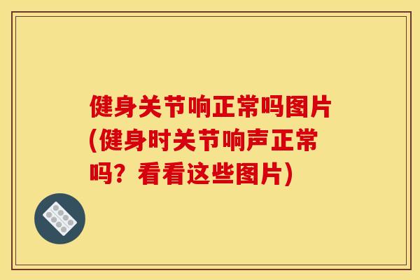 健身关节响正常吗图片(健身时关节响声正常吗?看看这些图片) 健身关节响正常吗图片(健身时关节响声正常吗?看看这些图片)