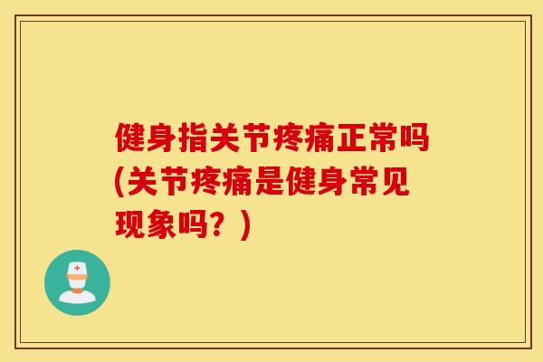 健身指关节疼痛正常吗(关节疼痛是健身常见现象吗？)