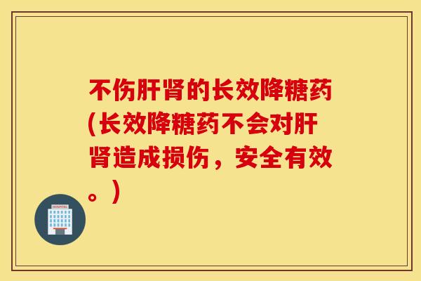 不伤肝肾的长效降糖药(长效降糖药不会对肝肾造成损伤，安全有效。)