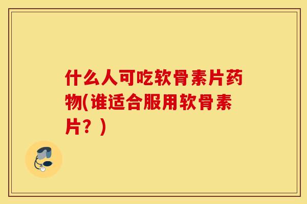 什么人可吃软骨素片药物(谁适合服用软骨素片？)