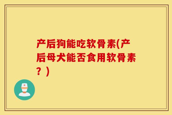 产后狗能吃软骨素(产后母犬能否食用软骨素？)