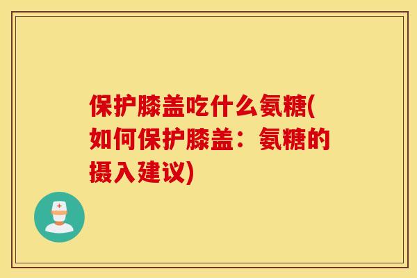 保护膝盖吃什么氨糖(如何保护膝盖：氨糖的摄入建议)