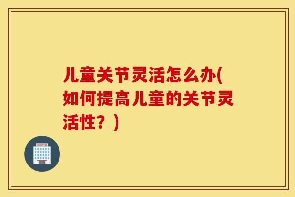 儿童关节灵活怎么办(如何提高儿童的关节灵活性？)