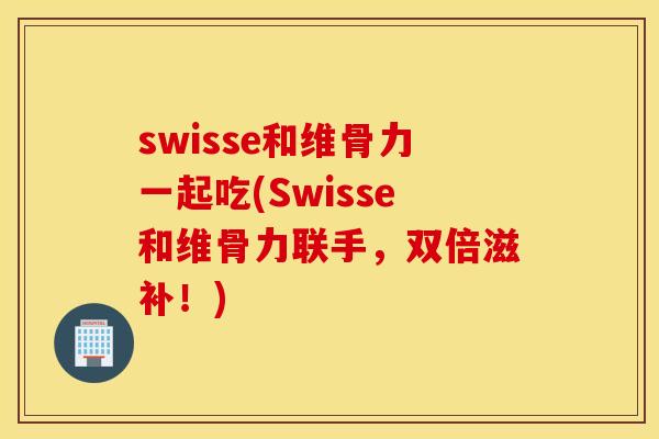 swisse和维骨力一起吃(Swisse和维骨力联手，双倍滋补！)