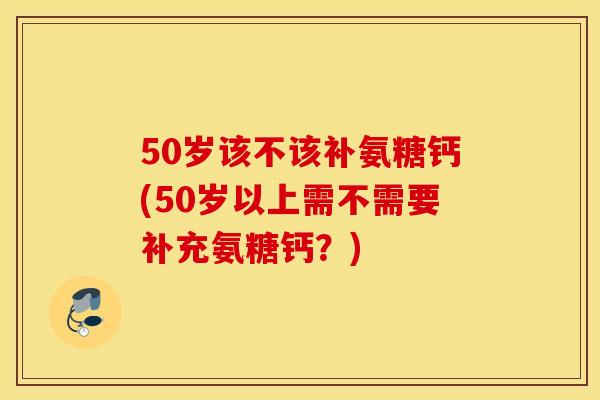 50岁该不该补氨糖钙(50岁以上需不需要补充氨糖钙？)