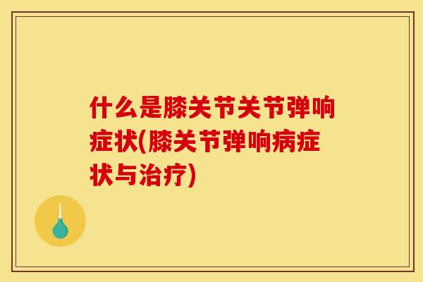 什么是膝关节关节弹响症状(膝关节弹响病症状与治疗)