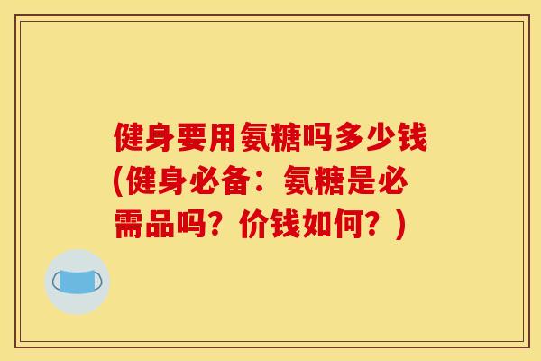 健身要用氨糖吗多少钱(健身必备：氨糖是必需品吗？价钱如何？)