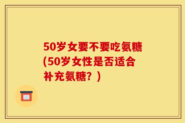 50岁女要不要吃氨糖(50岁女性是否适合补充氨糖？)