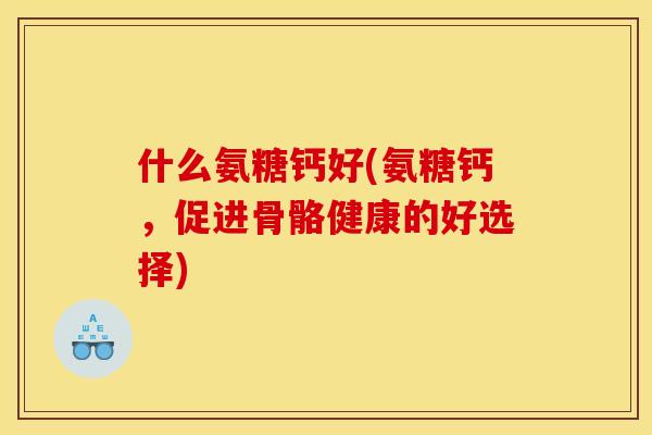 什么氨糖钙好(氨糖钙，促进骨骼健康的好选择)