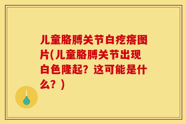 儿童胳膊关节白疙瘩图片(儿童胳膊关节出现白色隆起？这可能是什么？)